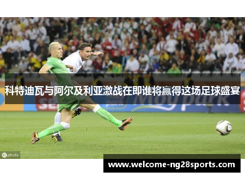 科特迪瓦与阿尔及利亚激战在即谁将赢得这场足球盛宴